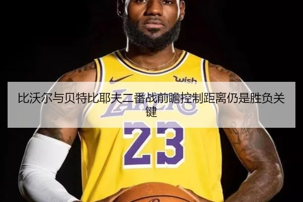 比沃尔与贝特比耶夫二番战前瞻控制距离仍是胜负关键