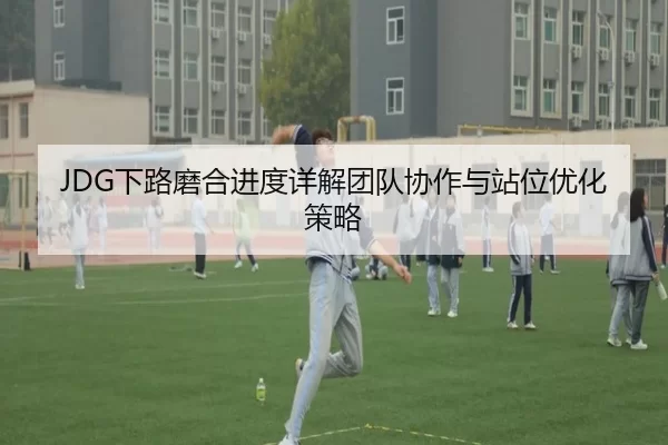 JDG下路磨合进度详解团队协作与站位优化策略